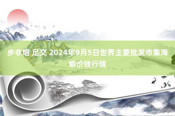 步非烟 足交 2024年9月5日世界主要批发市集海蛎价钱行情