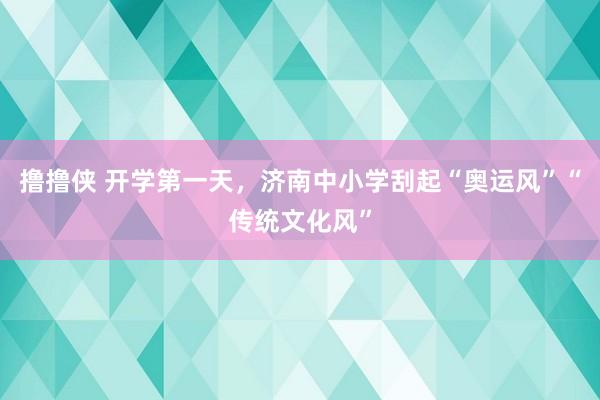 撸撸侠 开学第一天，济南中小学刮起“奥运风”“传统文化风”