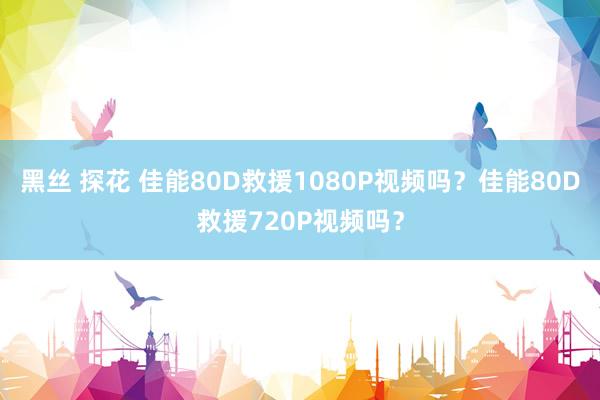 黑丝 探花 佳能80D救援1080P视频吗？佳能80D救援720P视频吗？