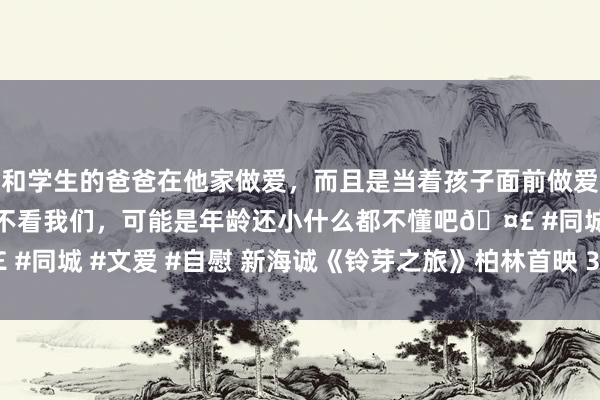 和学生的爸爸在他家做爱，而且是当着孩子面前做爱，太刺激了，孩子完全不看我们，可能是年龄还小什么都不懂吧🤣 #同城 #文爱 #自慰 新海诚《铃芽之旅》柏林首映 3.24中国内地上映