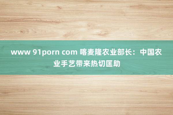 www 91porn com 喀麦隆农业部长：中国农业手艺带来热切匡助