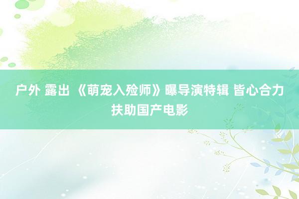 户外 露出 《萌宠入殓师》曝导演特辑 皆心合力扶助国产电影