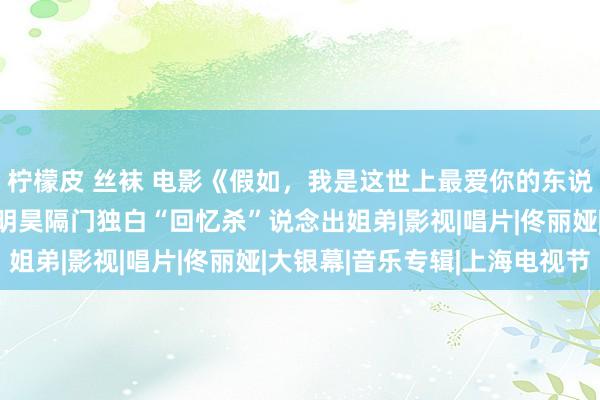 柠檬皮 丝袜 电影《假如，我是这世上最爱你的东说念主》曝姐弟号外 黄明昊隔门独白“回忆杀”说念出姐弟|影视|唱片|佟丽娅|大银幕|音乐专辑|上海电视节