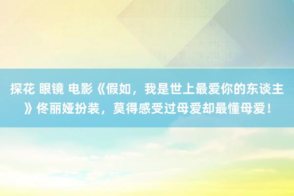 探花 眼镜 电影《假如，我是世上最爱你的东谈主》佟丽娅扮装，莫得感受过母爱却最懂母爱！