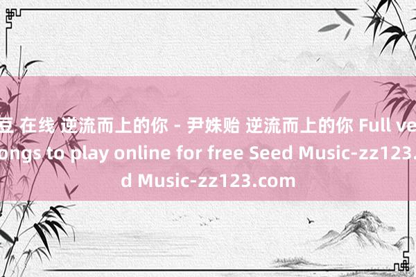 麻豆 在线 逆流而上的你 - 尹姝贻 逆流而上的你 Full version songs to play online for free Seed Music-zz123.com