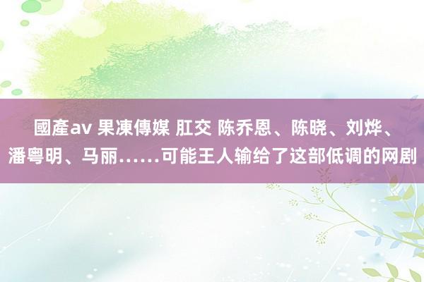 國產av 果凍傳媒 肛交 陈乔恩、陈晓、刘烨、潘粤明、马丽……可能王人输给了这部低调的网剧