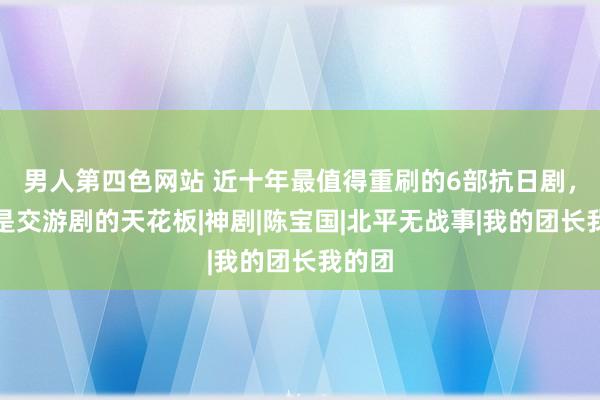 男人第四色网站 近十年最值得重刷的6部抗日剧，榜首是交游剧的天花板|神剧|陈宝国|北平无战事|我的团长我的团