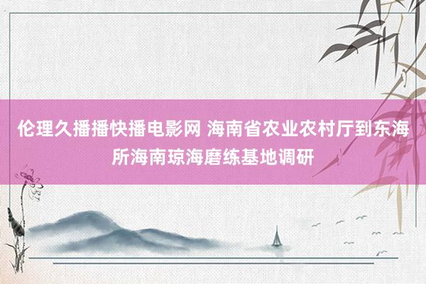 伦理久播播快播电影网 海南省农业农村厅到东海所海南琼海磨练基地调研