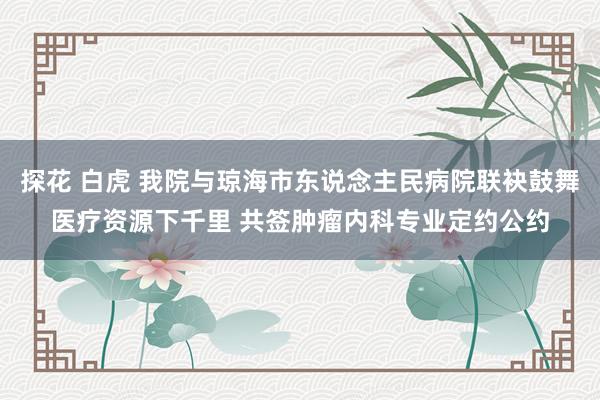 探花 白虎 我院与琼海市东说念主民病院联袂鼓舞医疗资源下千里 共签肿瘤内科专业定约公约