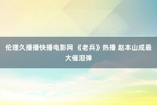 伦理久播播快播电影网 《老兵》热播 赵本山成最大催泪弹