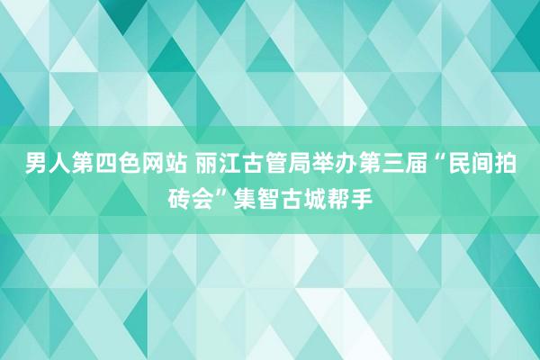 男人第四色网站 丽江古管局举办第三届“民间拍砖会”集智古城帮手