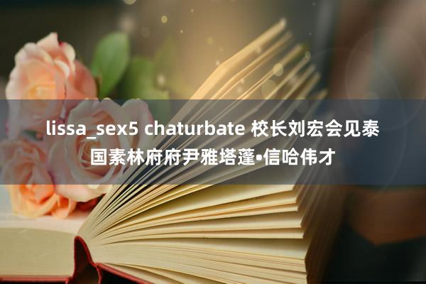 lissa_sex5 chaturbate 校长刘宏会见泰国素林府府尹雅塔蓬•信哈伟才