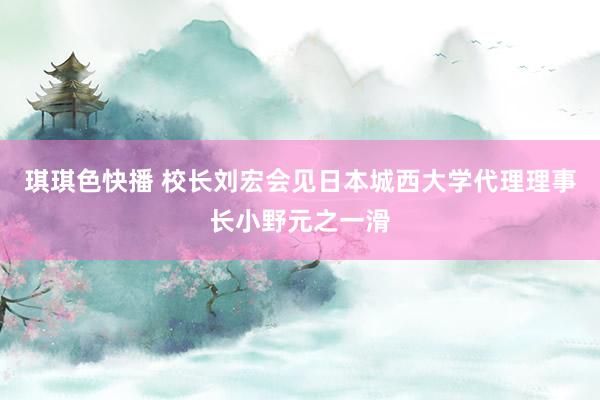 琪琪色快播 校长刘宏会见日本城西大学代理理事长小野元之一滑