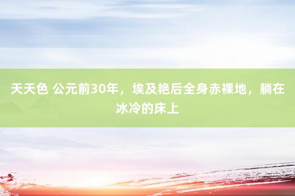 天天色 公元前30年，埃及艳后全身赤裸地，躺在冰冷的床上