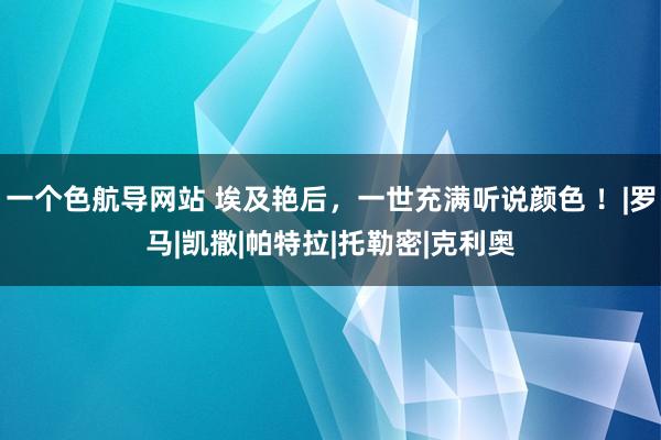 一个色航导网站 埃及艳后，一世充满听说颜色 ！|罗马|凯撒|帕特拉|托勒密|克利奥