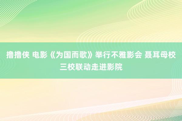 撸撸侠 电影《为国而歌》举行不雅影会 聂耳母校三校联动走进影院