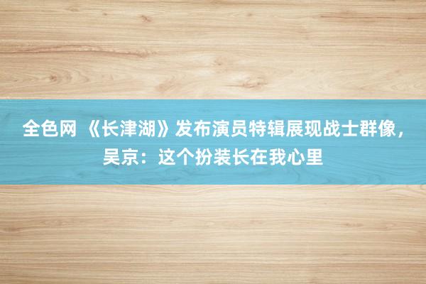 全色网 《长津湖》发布演员特辑展现战士群像，吴京：这个扮装长在我心里