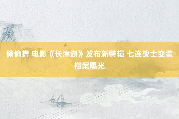 偷偷撸 电影《长津湖》发布新特辑 七连战士变装档案曝光