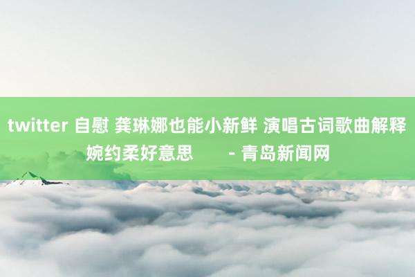 twitter 自慰 龚琳娜也能小新鲜 演唱古词歌曲解释婉约柔好意思      －青岛新闻网