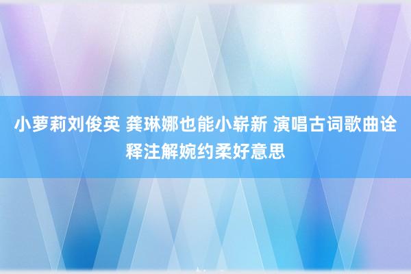 小萝莉刘俊英 龚琳娜也能小崭新 演唱古词歌曲诠释注解婉约柔好意思