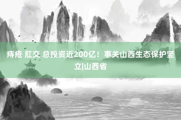 痔疮 肛交 总投资近200亿！事关山西生态保护竖立|山西省