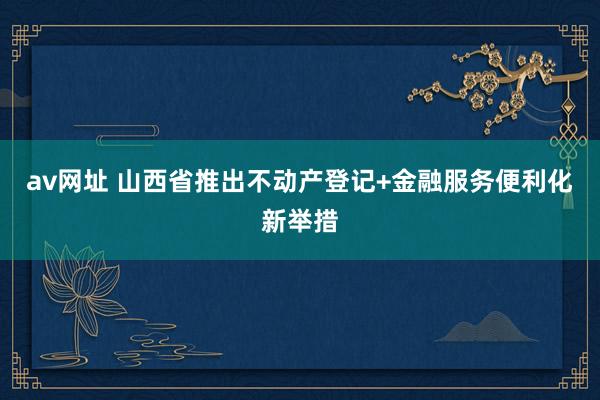 av网址 山西省推出不动产登记+金融服务便利化新举措