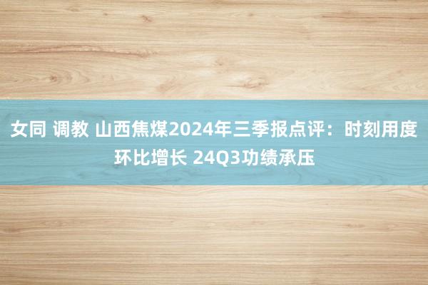 女同 调教 山西焦煤2024年三季报点评：时刻用度环比增长 24Q3功绩承压