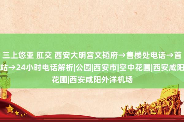 三上悠亚 肛交 西安大明宫文韬府→售楼处电话→首页官方网站→24小时电话解析|公园|西安市|空中花圃|西安咸阳外洋机场